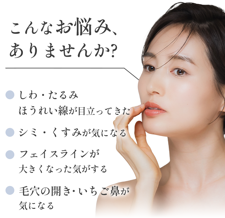 こんなお悩みありませんか?しわ・たるみ・ほうれい線が目立ってきた、シミ・くすみが気になる、フェイスラインが大きくなった気がする、毛穴の開き・いちご鼻が気になる
